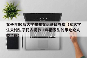 女子与00后大学生生女诉请抚养费（女大学生未婚生子托人抚养 1年后发生的事让众人傻了眼）