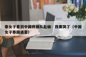 泰女子看到中国救援队赴缅：我要哭了（中国女子泰国遇害）