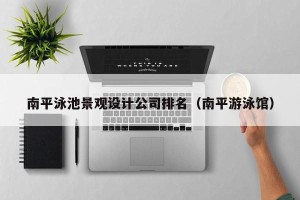 南平泳池景观设计公司排名（南平游泳馆）