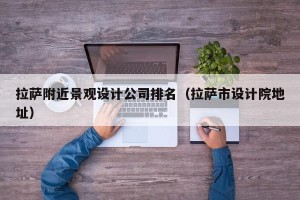 拉萨附近景观设计公司排名（拉萨市设计院地址）