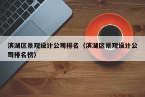 滨湖区景观设计公司排名（滨湖区景观设计公司排名榜）