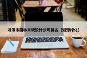 湘潭市园林景观设计公司排名（湘潭绿化）