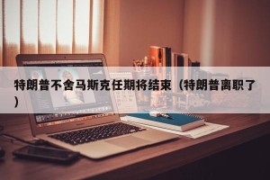 特朗普不舍马斯克任期将结束（特朗普离职了）