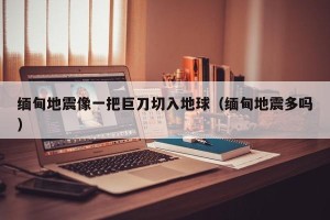缅甸地震像一把巨刀切入地球（缅甸地震多吗）