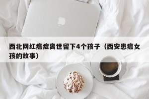 西北网红癌症离世留下4个孩子（西安患癌女孩的故事）