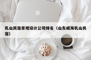 乳山民宿景观设计公司排名（山东威海乳山民宿）
