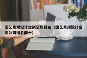 园艺景观设计定制公司排名（园艺景观设计定制公司排名前十）