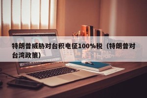 特朗普威胁对台积电征100%税（特朗普对台湾政策）