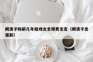 阚清子称前几年拍戏女主得男主定（阚清子出道前）