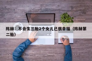 陈赫：不会生三胎2个女儿已很幸福（陈赫第二胎）
