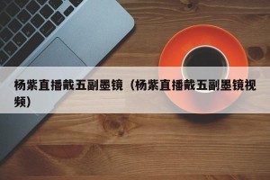杨紫直播戴五副墨镜（杨紫直播戴五副墨镜视频）