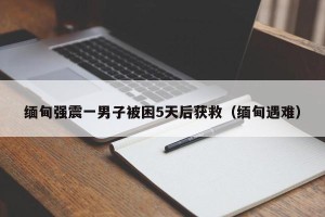 缅甸强震一男子被困5天后获救（缅甸遇难）