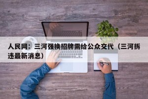 人民网：三河强换招牌需给公众交代（三河拆违最新消息）