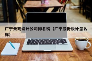 广宁景观设计公司排名榜（广宁股份设计怎么样）