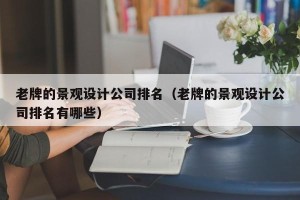 老牌的景观设计公司排名（老牌的景观设计公司排名有哪些）