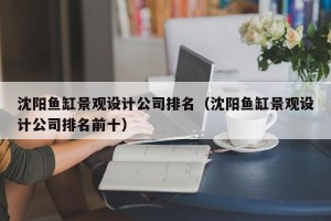 沈阳鱼缸景观设计公司排名（沈阳鱼缸景观设计公司排名前十）