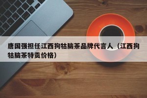 唐国强担任江西狗牯脑茶品牌代言人（江西狗牯脑茶特贡价格）