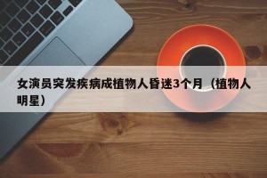 女演员突发疾病成植物人昏迷3个月（植物人明星）