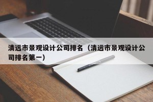 清远市景观设计公司排名（清远市景观设计公司排名第一）