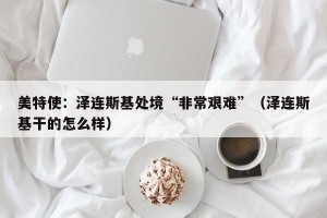 美特使：泽连斯基处境“非常艰难”（泽连斯基干的怎么样）