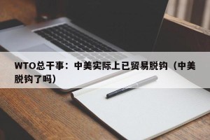 WTO总干事：中美实际上已贸易脱钩（中美脱钩了吗）