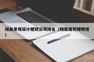 阳泉景观设计规划公司排名（阳泉规划博物馆）