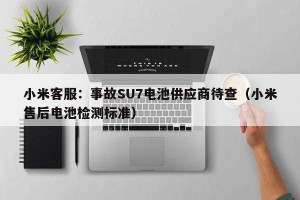 小米客服：事故SU7电池供应商待查（小米售后电池检测标准）