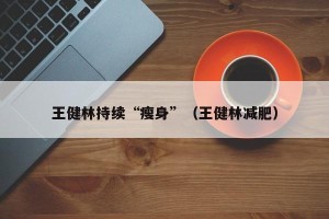王健林持续“瘦身”（王健林减肥）