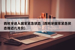 西班牙进入国家紧急状态（西班牙国家紧急状态推迟几月份）