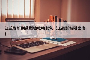 江疏影新剧造型被吐槽老气（江疏影特别出演）