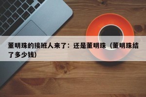 董明珠的接班人来了：还是董明珠（董明珠结了多少钱）