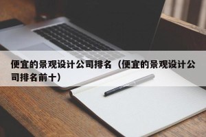 便宜的景观设计公司排名（便宜的景观设计公司排名前十）