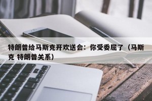 特朗普给马斯克开欢送会：你受委屈了（马斯克 特朗普关系）