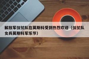 解放军仪仗队在莫斯科受到热烈欢迎（仪仗队女兵莫斯科军乐节）