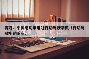 港媒：中国电动车追赶自动驾驶潮流（自动驾驶电动单车）