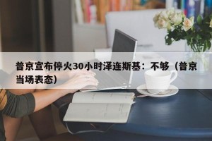 普京宣布停火30小时泽连斯基：不够（普京当场表态）
