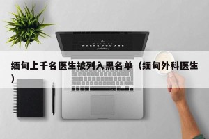 缅甸上千名医生被列入黑名单（缅甸外科医生）