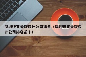 深圳特有景观设计公司排名（深圳特有景观设计公司排名前十）