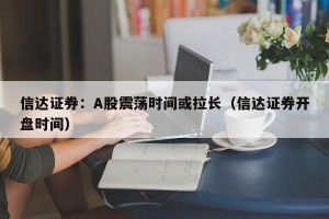 信达证券：A股震荡时间或拉长（信达证券开盘时间）