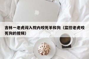 吉林一老虎闯入院内咬死羊和狗（监控老虎咬死狗的视频）