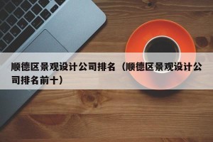 顺德区景观设计公司排名（顺德区景观设计公司排名前十）