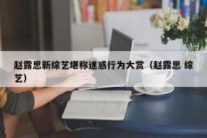 赵露思新综艺堪称迷惑行为大赏（赵露思 综艺）
