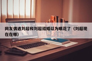 网友偶遇刘超和刘超结婚以为眼花了（刘超现在在哪）