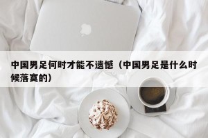 中国男足何时才能不遗憾（中国男足是什么时候落寞的）