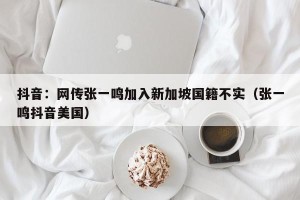 抖音：网传张一鸣加入新加坡国籍不实（张一鸣抖音美国）