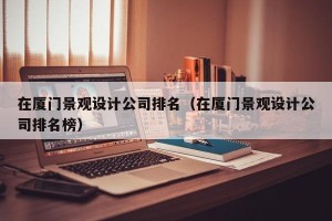 在厦门景观设计公司排名（在厦门景观设计公司排名榜）