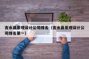 吉水县景观设计公司排名（吉水县景观设计公司排名第一）