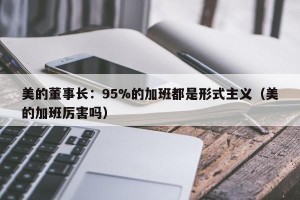 美的董事长：95%的加班都是形式主义（美的加班厉害吗）