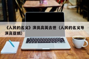 《人民的名义》演员高英去世（人民的名义导演高亚麟）
