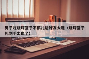 男子吃烧烤签子不慎扎进好友大腿（烧烤签子扎到手出血了）